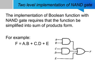 Two level implementation of NAND gate
The implementation of Boolean function with
NAND gate requires that the function be
simplified into sum of products form.
For example:
F = A.B + C.D + E
 