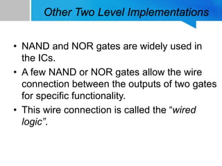 Other Two Level Implementations
• NAND and NOR gates are widely used in
the ICs.
• A few NAND or NOR gates allow the wire
connection between the outputs of two gates
for specific functionality.
• This wire connection is called the “wired
logic”.
 