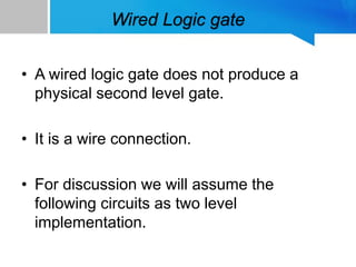 Wired Logic gate
• A wired logic gate does not produce a
physical second level gate.
• It is a wire connection.
• For discussion we will assume the
following circuits as two level
implementation.
 