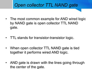 Open collector TTL NAND gate
• The most common example for AND wired logic
by NAND gate is open collector TTL NAND
gate.
• TTL stands for transistor-transistor logic.
• When open collector TTL NAND gate is tied
together it performs wired AND logic.
• AND gate is drawn with the lines going through
the center of the gate.
 