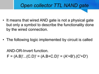 Open collector TTL NAND gate
• It means that wired AND gate is not a physical gate
but only a symbol to describe the functionality done
by the wired connection.
• The following logic implemented by circuit is called
AND-OR-Invert function.
F = (A.B)'...(C.D)' = (A.B+C.D)' = (A'+B').(C'+D')
 