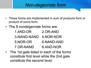 Non-degenrate form
• These forms are implemented in sum of products form or
product of sums form.
• The 8 nondegenrate forms are:
1.AND-OR 2.OR-AND
3.NAND-NAND 4.NOR-NOR
5.NOR-OR 6.NAND-AND
7.OR-NAND 8.AND-NOR
• The 1st gate listed in each of the forms
constitute first level while the 2nd gate
constitute the second level.
 