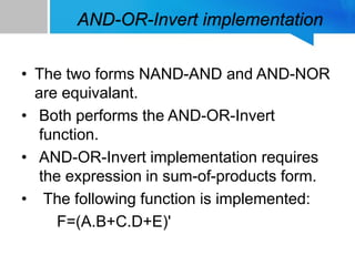 AND-OR-Invert implementation
• The two forms NAND-AND and AND-NOR
are equivalant.
• Both performs the AND-OR-Invert
function.
• AND-OR-Invert implementation requires
the expression in sum-of-products form.
• The following function is implemented:
F=(A.B+C.D+E)'
 