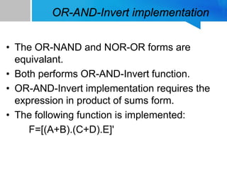 OR-AND-Invert implementation
• The OR-NAND and NOR-OR forms are
equivalant.
• Both performs OR-AND-Invert function.
• OR-AND-Invert implementation requires the
expression in product of sums form.
• The following function is implemented:
F=[(A+B).(C+D).E]'
 