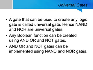 Universal Gates
• A gate that can be used to create any logic
gate is called universal gate. Hence NAND
and NOR are universal gates.
• Any Boolean function can be created
using AND OR and NOT gates.
• AND OR and NOT gates can be
implemented using NAND and NOR gates.
 