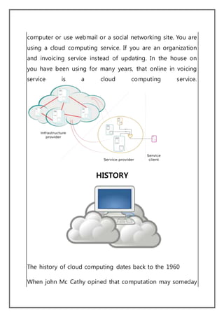 computer or use webmail or a social networking site. You are
using a cloud computing service. If you are an organization
and invoicing service instead of updating. In the house on
you have been using for many years, that online in voicing
service is a cloud computing service.
HISTORY
The history of cloud computing dates back to the 1960
When john Mc Cathy opined that computation may someday
 