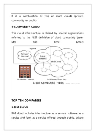 It is a combination of two or more clouds (private,
community or public)
4-COMMUNITY CLOUD
This cloud infrastructure is shared by several organizations
referring to the NIST definition of cloud computing (peter
Mell and Time Grace)
TOP TEN COMPANIES
1-IBM CLOUD
IBM cloud includes infrastructure as a service, software as a
service and form as a service offered through public, private
 