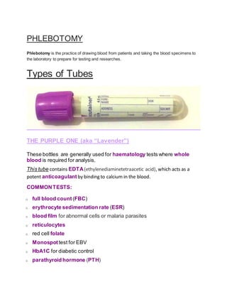 PHLEBOTOMY
Phlebotomy is the practice of drawing blood from patients and taking the blood specimens to
the laboratory to prepare for testing and researches.
Types of Tubes
THE PURPLE ONE (aka “Lavender”)
These bottles are generally used for haematology tests where whole
blood is required for analysis.
This tube contains EDTA(ethylenediaminetetraacetic acid), which acts as a
potent anticoagulant by binding to calcium in the blood.
COMMONTESTS:
o full blood count (FBC)
o erythrocyte sedimentation rate (ESR)
o blood film for abnormal cells or malaria parasites
o reticulocytes
o red cell folate
o Monospot test for EBV
o HbA1C for diabetic control
o parathyroid hormone (PTH)
 