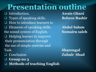 Presentation outline
 Introduction. Awais Ghani
 Types of speaking skills. Behroz Bashir
 How to introduce learners to
 Elements of speaking skills. Abdul Salam
the sound system of English. Sumaira saleh
 Helping learner to improve
their pronunciation through
the use of simple exercise and
Task. Sharengul
 Conclusion. Zubair Shad
 Group no 3
 Methods of teaching English
 