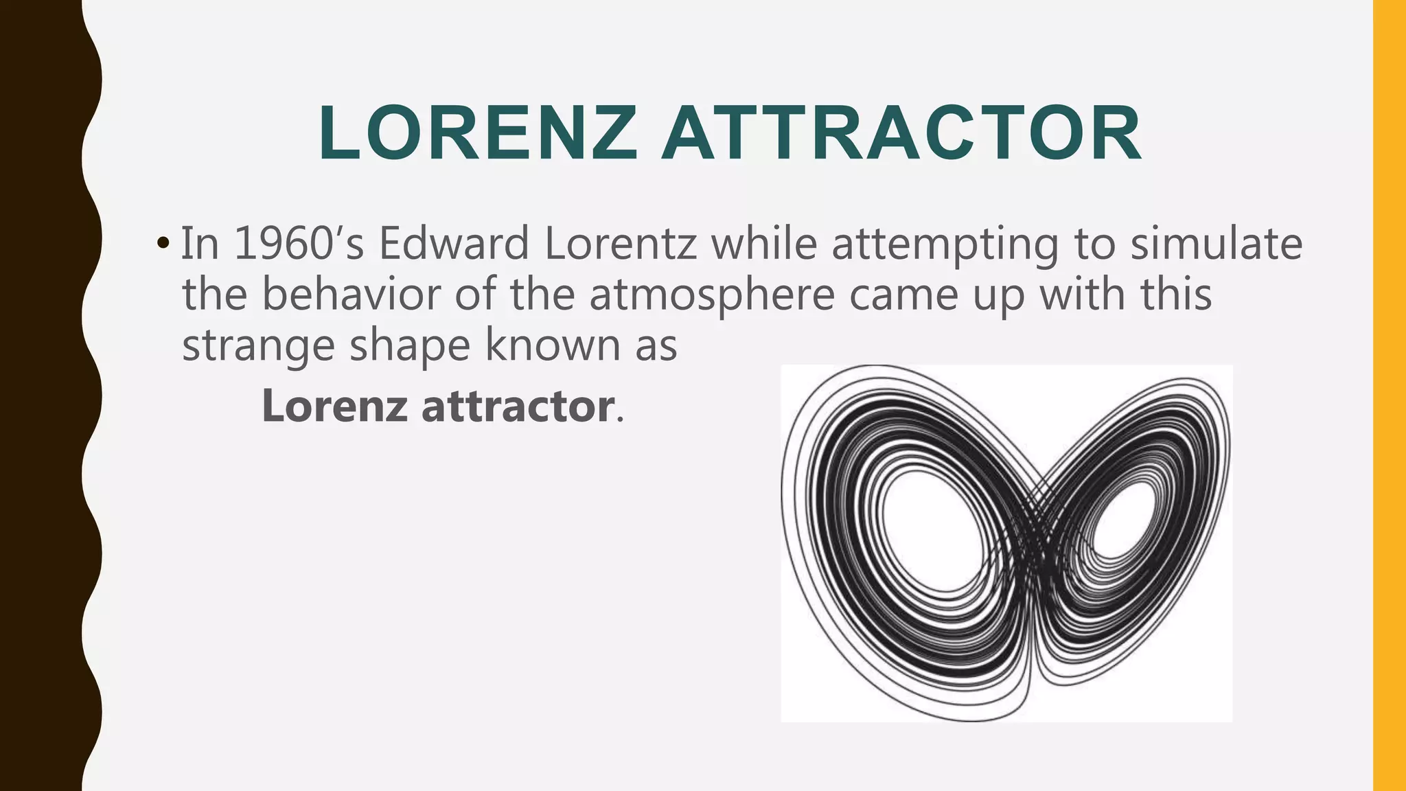 LORENZ ATTRACTOR
• In 1960’s Edward Lorentz while attempting to simulate
the behavior of the atmosphere came up with this
strange shape known as
Lorenz attractor.
 