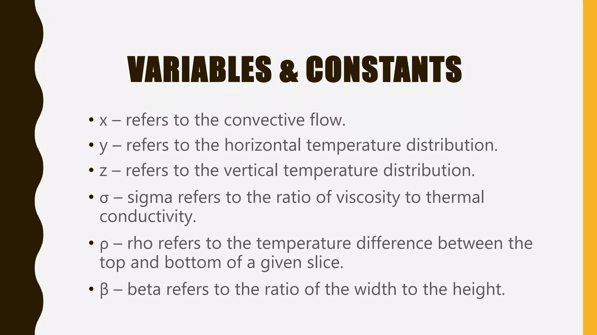VARIABLES & CONSTANTS
• x – refers to the convective flow.
• y – refers to the horizontal temperature distribution.
• z – refers to the vertical temperature distribution.
• σ – sigma refers to the ratio of viscosity to thermal
conductivity.
• ρ – rho refers to the temperature difference between the
top and bottom of a given slice.
• β – beta refers to the ratio of the width to the height.
 