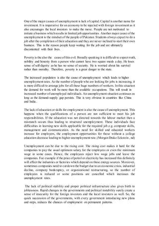 One of the major causes of unemployment is lack ofcapital. Capital is another name for
investment. It is imperative for an economy to be injected with foreign investment as it
also encourages the local investors to make the move. People are not motivated to
initiate a business whichresults in limited job opportunities. Another major cause of the
unemployment is the mindset of the people of Pakistan. Students always expect to do a
job after the completion of their education and they are never inclined to start their own
business. This is the reason people keep waiting for the job and are ultimately
discontented with their lives.
Poverty is the also the cause of this evil. Broadly speaking it is difficult to expect truth,
nobility and honesty from a person who cannot have two square meals a day. He loses
sense of self-dignity as he has no sense of security. He is worried about his survival
rather than morality. Therefore, poverty is a great danger to the state.
The increased population is also the cause of unemployment which leads to higher
unemployment rates. As the number of people who are looking for jobs is increasing, it
is more difficult to arrange jobs for all these huge numbers of workers. In this situation
the demand for work will be more than the available occupations. This will result in
increased number of unemployed individuals. An unemployment situation continues as
long as the demand-supply gap persists. This is very obvious in countries like China
and India..
The lack of education or skills for employment is also the cause of unemployment. This
happens when the qualifications of a person are not sufficient to meet his job
responsibilities. If the education was not directed towards the labour market then a
mismatch occurs thus leading to structural unemployment. These individuals face
difficulties in learning new skills applicable for the required job e.g. computer skills,
management and communication. As the need for skilled and educated workers
increase for employers, the employment opportunities for those without a college
education decrease leading to higher unemployment rate. (Morgan Drake Eckstein, nd)
Unemployment can be due to the rising cost. The rising cost makes it hard for the
companies to pay the usual optimum salary for the employees or even the minimum
wage in some cases. Hence, the employees reject low wage jobs and leave the
companies. Foe example if the price of petrol or electricity has increased this definitely
will affect the industries or factories which depend on these energy sources. Moreover,
sometimes companies need to cut down the budget due to an economic crisis, industrial
decline, company bankruptcy, or organizational restructuring, so the number of
employees is reduced or some positions are cancelled which increases the
unemployment rates.
The lack of political stability and proper political infrastructure also gives birth to
joblessness. Rapid changes in the governments and political instability surely create a
sense of insecurity for the foreign investors and the local investors as well. So, the
quick succession of the governments, with every government introducing new plans
and steps, reduces the chances of employment on permanent patterns.
 