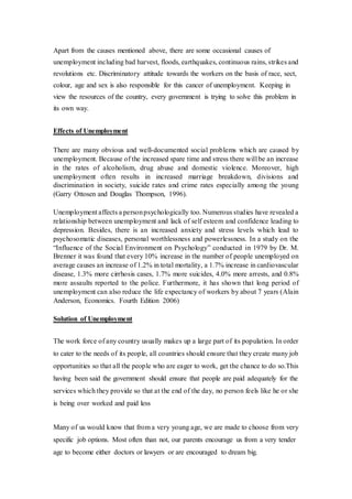Apart from the causes mentioned above, there are some occasional causes of
unemployment including bad harvest, floods, earthquakes, continuous rains, strikes and
revolutions etc. Discriminatory attitude towards the workers on the basis of race, sect,
colour, age and sex is also responsible for this cancer of unemployment. Keeping in
view the resources of the country, every government is trying to solve this problem in
its own way.
Effects of Unemployment
There are many obvious and well-documented social problems which are caused by
unemployment. Because of the increased spare time and stress there will be an increase
in the rates of alcoholism, drug abuse and domestic violence. Moreover, high
unemployment often results in increased marriage breakdown, divisions and
discrimination in society, suicide rates and crime rates especially among the young
(Garry Ottosen and Douglas Thompson, 1996).
Unemployment affects a personpsychologically too. Numerous studies have revealed a
relationship between unemployment and lack of self esteem and confidence leading to
depression. Besides, there is an increased anxiety and stress levels which lead to
psychosomatic diseases, personal worthlessness and powerlessness. In a study on the
“Influence of the Social Environment on Psychology” conducted in 1979 by Dr. M.
Brenner it was found that every 10% increase in the number of people unemployed on
average causes an increase of 1.2% in total mortality, a 1.7% increase in cardiovascular
disease, 1.3% more cirrhosis cases, 1.7% more suicides, 4.0% more arrests, and 0.8%
more assaults reported to the police. Furthermore, it has shown that long period of
unemployment can also reduce the life expectancy of workers by about 7 years (Alain
Anderson, Economics. Fourth Edition 2006)
Solution of Unemployment
The work force of any country usually makes up a large part of its population. In order
to cater to the needs of its people, all countries should ensure that they create many job
opportunities so that all the people who are eager to work, get the chance to do so.This
having been said the government should ensure that people are paid adequately for the
services which they provide so that at the end of the day, no person feels like he or she
is being over worked and paid less
Many of us would know that from a very young age, we are made to choose from very
specific job options. Most often than not, our parents encourage us from a very tender
age to become either doctors or lawyers or are encouraged to dream big.
 