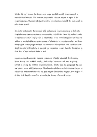 It is for this very reason that from a very young age kids should be encouraged to
broaden their horizons. Not everyone needs to be a doctor, lawyer or a part of the
corporate jungle. There are plenty of lucrative opportunities available for individuals in
other fields as well.
It is rather unfortunate that so many able and capable people are unable to find jobs,
simply because there are not many opportunities available for them. Big and successful
companies nowadays simply want to hire the best of the best.No big corporate house is
willing to hire individuals who are unsure of what to do in a professional set up. Being
unemployed causes people to often feel sad as well as depressed, so if you have some
family member or friend who is unemployed ensure that you are there for this person in
their time of need and self doubt as well.
Moreover, sound economic planning, expansion of trade, industrial development,
better literacy rate, political stability, and foreign investment will also be greatly
helpful in solving the problem of unemployment. Briefly, man has conquered the seas
and market moon with his footsteps. Man has virtually harnessed the forces of nature to
his service. The man has reached the great heights of scientific progress. But in spite of
all this, he is literally powerless to combat the dragon of unemployment.
 