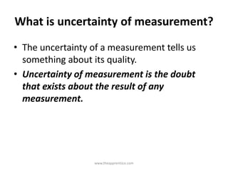 What is uncertainty of measurement?
• The uncertainty of a measurement tells us
something about its quality.
• Uncertainty of measurement is the doubt
that exists about the result of any
measurement.
www.theapprentiice.com
 