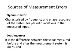 Sources of Measurement Errors
Dynamic error
Characterised by frequency and phase response
of the system for periodic variations in the
measured input.
Loading error
It is the difference between the value measured
before and after the measurement system is
measured.
 