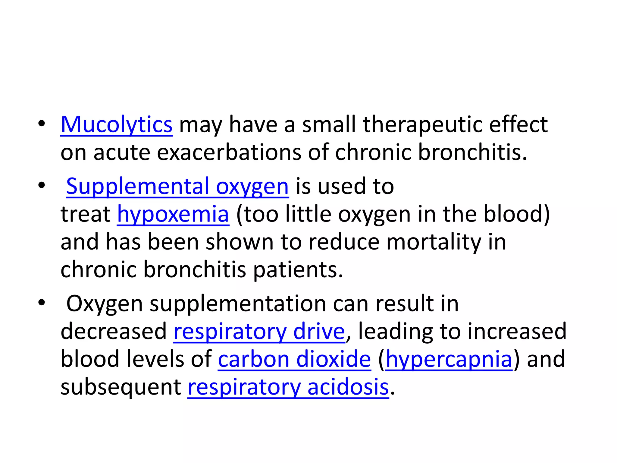 • Mucolytics may have a small therapeutic effect
on acute exacerbations of chronic bronchitis.
• Supplemental oxygen is used to
treat hypoxemia (too little oxygen in the blood)
and has been shown to reduce mortality in
chronic bronchitis patients.
• Oxygen supplementation can result in
decreased respiratory drive, leading to increased
blood levels of carbon dioxide (hypercapnia) and
subsequent respiratory acidosis.
 