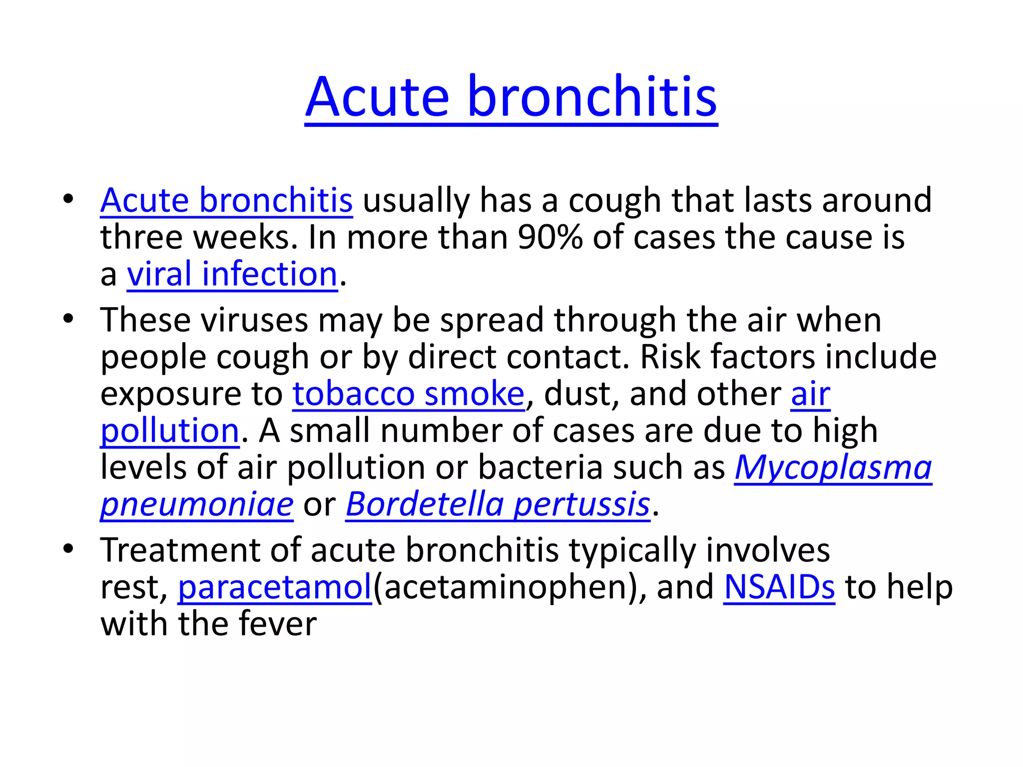 Acute bronchitis
• Acute bronchitis usually has a cough that lasts around
three weeks. In more than 90% of cases the cause is
a viral infection.
• These viruses may be spread through the air when
people cough or by direct contact. Risk factors include
exposure to tobacco smoke, dust, and other air
pollution. A small number of cases are due to high
levels of air pollution or bacteria such as Mycoplasma
pneumoniae or Bordetella pertussis.
• Treatment of acute bronchitis typically involves
rest, paracetamol(acetaminophen), and NSAIDs to help
with the fever
 