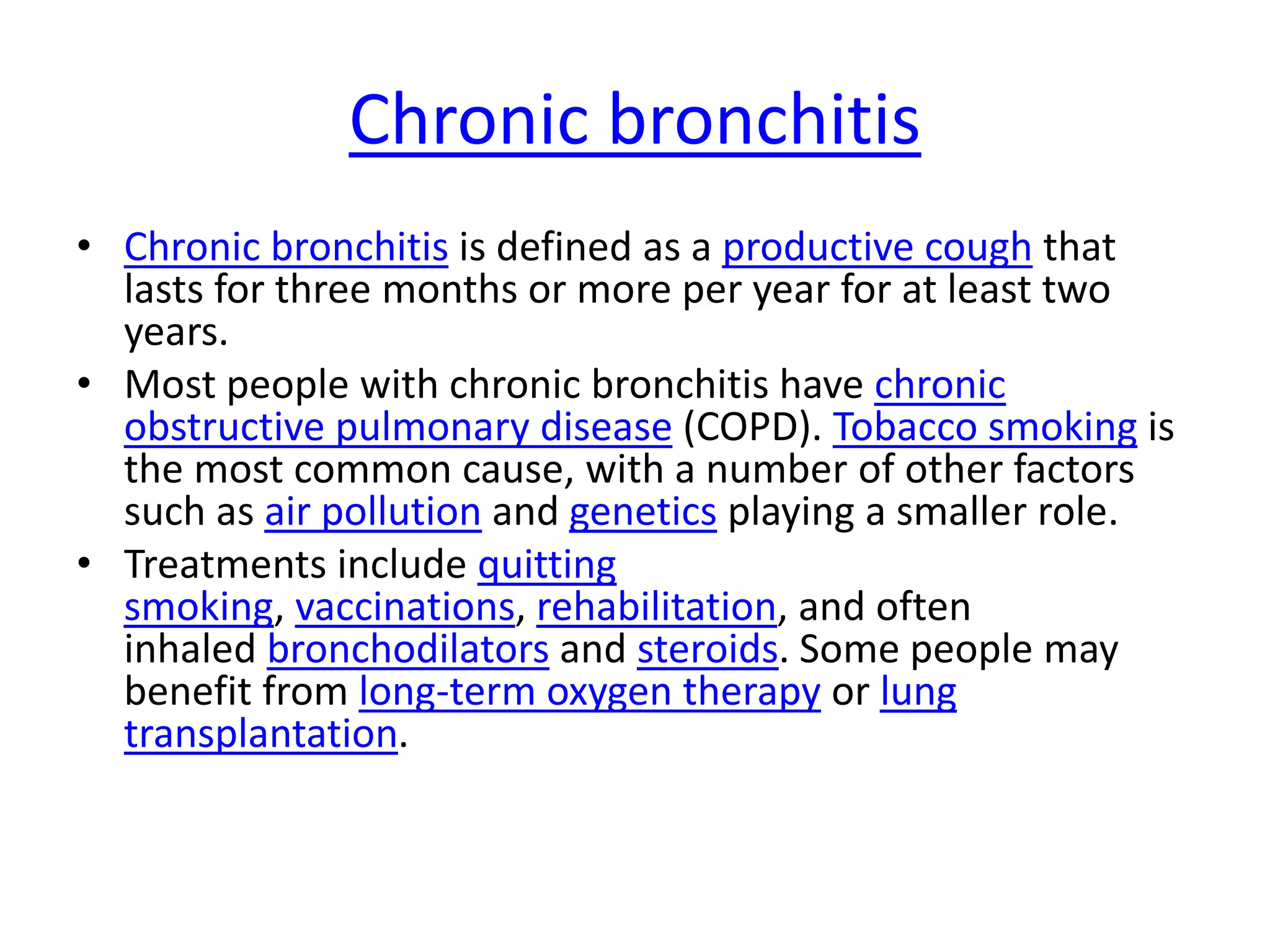 Chronic bronchitis
• Chronic bronchitis is defined as a productive cough that
lasts for three months or more per year for at least two
years.
• Most people with chronic bronchitis have chronic
obstructive pulmonary disease (COPD). Tobacco smoking is
the most common cause, with a number of other factors
such as air pollution and genetics playing a smaller role.
• Treatments include quitting
smoking, vaccinations, rehabilitation, and often
inhaled bronchodilators and steroids. Some people may
benefit from long-term oxygen therapy or lung
transplantation.
 