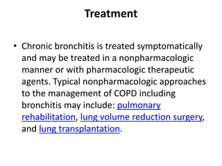 Treatment
• Chronic bronchitis is treated symptomatically
and may be treated in a nonpharmacologic
manner or with pharmacologic therapeutic
agents. Typical nonpharmacologic approaches
to the management of COPD including
bronchitis may include: pulmonary
rehabilitation, lung volume reduction surgery,
and lung transplantation.
 