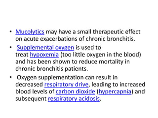 • Mucolytics may have a small therapeutic effect
on acute exacerbations of chronic bronchitis.
• Supplemental oxygen is used to
treat hypoxemia (too little oxygen in the blood)
and has been shown to reduce mortality in
chronic bronchitis patients.
• Oxygen supplementation can result in
decreased respiratory drive, leading to increased
blood levels of carbon dioxide (hypercapnia) and
subsequent respiratory acidosis.
 