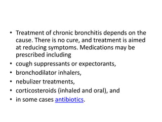 • Treatment of chronic bronchitis depends on the
cause. There is no cure, and treatment is aimed
at reducing symptoms. Medications may be
prescribed including
• cough suppressants or expectorants,
• bronchodilator inhalers,
• nebulizer treatments,
• corticosteroids (inhaled and oral), and
• in some cases antibiotics.
 