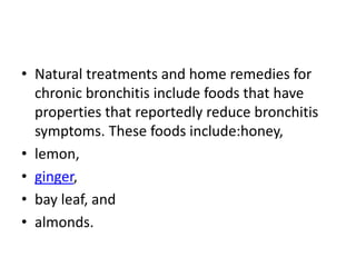 • Natural treatments and home remedies for
chronic bronchitis include foods that have
properties that reportedly reduce bronchitis
symptoms. These foods include:honey,
• lemon,
• ginger,
• bay leaf, and
• almonds.
 