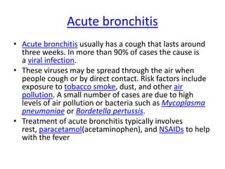 Acute bronchitis
• Acute bronchitis usually has a cough that lasts around
three weeks. In more than 90% of cases the cause is
a viral infection.
• These viruses may be spread through the air when
people cough or by direct contact. Risk factors include
exposure to tobacco smoke, dust, and other air
pollution. A small number of cases are due to high
levels of air pollution or bacteria such as Mycoplasma
pneumoniae or Bordetella pertussis.
• Treatment of acute bronchitis typically involves
rest, paracetamol(acetaminophen), and NSAIDs to help
with the fever
 