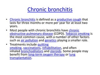 Chronic bronchitis
• Chronic bronchitis is defined as a productive cough that
lasts for three months or more per year for at least two
years.
• Most people with chronic bronchitis have chronic
obstructive pulmonary disease (COPD). Tobacco smoking is
the most common cause, with a number of other factors
such as air pollution and genetics playing a smaller role.
• Treatments include quitting
smoking, vaccinations, rehabilitation, and often
inhaled bronchodilators and steroids. Some people may
benefit from long-term oxygen therapy or lung
transplantation.
 