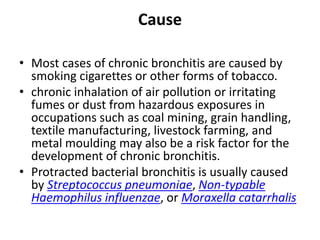 Cause
• Most cases of chronic bronchitis are caused by
smoking cigarettes or other forms of tobacco.
• chronic inhalation of air pollution or irritating
fumes or dust from hazardous exposures in
occupations such as coal mining, grain handling,
textile manufacturing, livestock farming, and
metal moulding may also be a risk factor for the
development of chronic bronchitis.
• Protracted bacterial bronchitis is usually caused
by Streptococcus pneumoniae, Non-typable
Haemophilus influenzae, or Moraxella catarrhalis
 