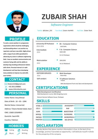 ZUBAIR SHAH
Software Engineer
Twitter: @Zubair_333 Face Book: Zubair.shah443 YouTube: Zubair Shah
CONTACT
PROFILE
PERSONAL
EDUCATION
EXPERIENCE
SKILLS
To seek a career position in a progressive
organization which should be challenging
and demanding where I can practice my
repertoire and learn new skills. Highly driven
with a range of core skills specialized to
advancing my career in software engineering
field. I have an excellent communication and
customer facing skills and the ability to
develop long-standing professional relation
with clients. Personal interest is in web
development and have been developing
many websites to improve my web skills
even further.
3.00 CGPA
 BS – Computer Science
 F.Sc Computer Science
University Of Peshawar
Intermediate
2014
2014-2018
Shahz1319@gmail.com
2016
644/1100
B.I.S.E Peshawar
 Web Developer
Internship
CSS 3 PHP
MYSQL
+92 3411190005
Father Name: Siraj Ahmad
Date of Birth: 10 – 03 – 1994
Marital Status: Unmarried
Address: Totano Bandai kabal, Swat
CNIC: 15602-2256498-5
Domicile: Swat KPK
Country: Pakistan
www.informtechs.com







Eating
Music
Reading
Writing
DOTCOM SERVICES
829/1050
B.I.S.E Malakand
Matriculation
2012

Soft vendors  IT Software Solution
Trainer
Web development front-end, Back-end development
CERTIFICATIONS
Web Development Certification
Web Development course, Web Designing course
Dotcom Services Software House, Peshawar
JAVASCRIPT
AJAX
INPAGE
BOOTSTRAP
BLOGGING
WORDPRESS
PHOTOS MS OFFICE
HOBBIES
HTML 5
DECLARATION
I hereby declare that above mention information is true, to the best of my
knowledge, promise if provided an opportunity, I will dedicate myself in whole
for the prosperity of the company
 