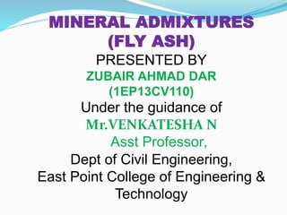MINERAL ADMIXTURES
(FLY ASH)
PRESENTED BY
ZUBAIR AHMAD DAR
(1EP13CV110)
Under the guidance of
Mr.VENKATESHA N
Asst Professor,
Dept of Civil Engineering,
East Point College of Engineering &
Technology
 
