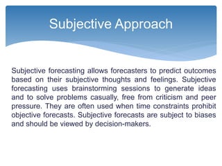 Subjective forecasting allows forecasters to predict outcomes
based on their subjective thoughts and feelings. Subjective
forecasting uses brainstorming sessions to generate ideas
and to solve problems casually, free from criticism and peer
pressure. They are often used when time constraints prohibit
objective forecasts. Subjective forecasts are subject to biases
and should be viewed by decision-makers.
Subjective Approach
 