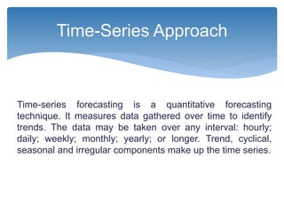 Time-series forecasting is a quantitative forecasting
technique. It measures data gathered over time to identify
trends. The data may be taken over any interval: hourly;
daily; weekly; monthly; yearly; or longer. Trend, cyclical,
seasonal and irregular components make up the time series.
Time-Series Approach
 