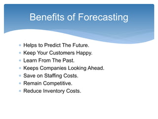  Helps to Predict The Future.
 Keep Your Customers Happy.
 Learn From The Past.
 Keeps Companies Looking Ahead.
 Save on Staffing Costs.
 Remain Competitive.
 Reduce Inventory Costs.
Benefits of Forecasting
 