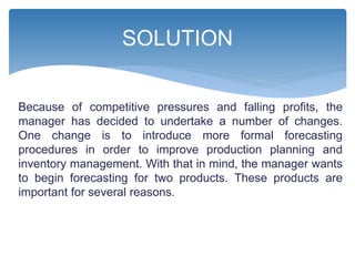 Because of competitive pressures and falling profits, the
manager has decided to undertake a number of changes.
One change is to introduce more formal forecasting
procedures in order to improve production planning and
inventory management. With that in mind, the manager wants
to begin forecasting for two products. These products are
important for several reasons.
SOLUTION
 