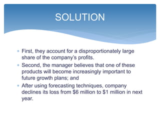  First, they account for a disproportionately large
share of the company’s profits.
 Second, the manager believes that one of these
products will become increasingly important to
future growth plans; and
 After using forecasting techniques, company
declines its loss from $6 million to $1 million in next
year.
SOLUTION
 