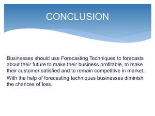 Businesses should use Forecasting Techniques to forecasts
about their future to make their business profitable, to make
their customer satisfied and to remain competitive in market.
With the help of forecasting techniques businesses diminish
the chances of loss.
CONCLUSION
 