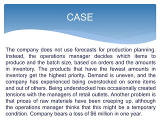 The company does not use forecasts for production planning.
Instead, the operations manager decides which items to
produce and the batch size, based on orders and the amounts
in inventory. The products that have the fewest amounts in
inventory get the highest priority. Demand is uneven, and the
company has experienced being overstocked on some items
and out of others. Being understocked has occasionally created
tensions with the managers of retail outlets. Another problem is
that prices of raw materials have been creeping up, although
the operations manager thinks that this might be a temporary
condition. Company bears a loss of $6 million in one year.
CASE
 