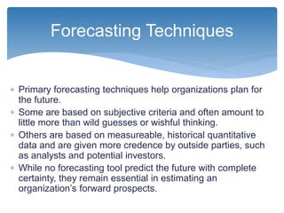  Primary forecasting techniques help organizations plan for
the future.
 Some are based on subjective criteria and often amount to
little more than wild guesses or wishful thinking.
 Others are based on measureable, historical quantitative
data and are given more credence by outside parties, such
as analysts and potential investors.
 While no forecasting tool predict the future with complete
certainty, they remain essential in estimating an
organization’s forward prospects.
Forecasting Techniques
 