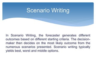 In Scenario Writing, the forecaster generates different
outcomes based on different starting criteria. The decision-
maker then decides on the most likely outcome from the
numerous scenarios presented. Scenario writing typically
yields best, worst and middle options.
Scenario Writing
 