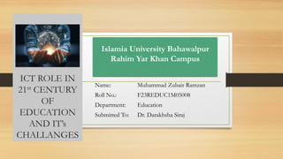 ICT ROLE IN
21st CENTURY
OF
EDUCATION
AND IT’s
CHALLANGES
Name: Muhammad Zubair Ramzan
Roll No.: F23REDUC1M05008
Department: Education
Submitted To: Dr. Darakhsha Siraj
Islamia University Bahawalpur
Rahim Yar Khan Campus
 