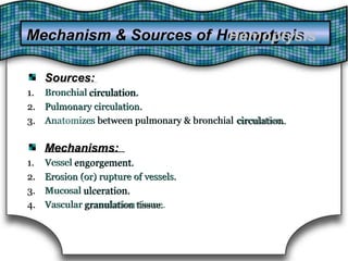 Sources:Sources:
1.1. Bronchial circulation.circulation.Bronchial
2.2. Pulmonary circulation.Pulmonary circulation.
3.3. Anatomizes between pulmonary & bronchialbetween pulmonary & bronchial circulation.circulation.Anatomizes
Mechanisms:Mechanisms:
1.1. Vessel engorgement.engorgement.Vessel
2.2. Erosion (or) rupture of vessels.Erosion (or) rupture of vessels.
3.3. Mucosal ulceration.ulceration.Mucosal
4.4. Vascular granulation tissue.granulation tissue.Vascular
Mechanism & Sources of HemoptysisHemoptysisMechanism & Sources of
 