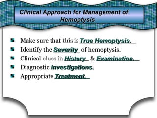 Make sure that thisthis isis True Hemoptysis.Make sure that True Hemoptysis.
Identify the SeverityIdentify the Severity of hemoptysis.of hemoptysis.
Clinical cluesclues inin HistoryClinical History & Examination.& Examination.
Diagnostic Investigations.Diagnostic Investigations.
Appropriate Treatment.Appropriate Treatment.
Clinical Approach for Management ofClinical Approach for Management of
HemoptysisHemoptysis
 
