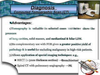 Advantages:Advantages:
1)Tomography is valuable in selected cases1)Tomography is valuable in selected cases to betterto better show theshow the
presencepresence
of lung cavities, solid masses,solid masses, and mediastinaland mediastinal & hilar& hilar LDN.LDN.of lung cavities,
2)Its2)Its complementary use with FOB givescomplementary use with FOB gives a greatera greater positive yield ofpositive yield of
pathology & is usefuluseful for excluding malignancy in high-risk patients.for excluding malignancy in high-risk patients.pathology & is
3)Allows3)Allows application of specialapplication of special imaging techniques:imaging techniques: e.g.,e.g.,
HRCT (1-3mm thickness section) →BronchiectasisHRCT (1-3mm thickness section) →Bronchiectasis
Spiral CT with pulmonary angiography →PESpiral CT with pulmonary angiography → PE
DiagnosisDiagnosis
Computed Tomographic Scan (CT)Computed Tomographic Scan (CT)
 