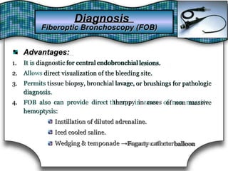 Advantages:Advantages:
1.1. It is diagnosticdiagnostic for centralfor central endobronchialendobronchial lesions.lesions.It is
2.2. Allows direct visualization of the bleeding site.direct visualization of the bleeding site.Allows
3.3. Permits tissue biopsy,tissue biopsy, bronchialbronchial lavage,lavage, or brushings for pathologicor brushings for pathologicPermits
diagnosis.diagnosis.
4.4. FOB also can provide direct therapy in casestherapy in cases of non massiveof non massiveFOB also can provide direct
hemoptysis:hemoptysis:
Instillation of diluted adrenaline.Instillation of diluted adrenaline.
Iced cooled saline.Iced cooled saline.
Wedging & temponade →Fogarty catheterWedging & temponade → balloonFogarty catheter balloon
DiagnosisDiagnosis
Fiberoptic Bronchoscopy (FOB)Fiberoptic Bronchoscopy (FOB)
 