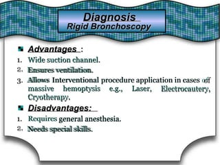 AdvantagesAdvantages ::
1.
2.
1. Wide suction channel.Wide suction channel.
2. Ensures ventilation.Ensures ventilation.
3. Allows3. Allows InterventionalInterventional procedure application in casesprocedure application in cases ofof
Electrocautery,massive hemoptysis
Cryotherapy.
e.g., Laser,massive hemoptysis e.g., Laser, Electrocautery,
Cryotherapy.
Disadvantages:Disadvantages:
1.
2.
1. Requires general anesthesia.general anesthesia.Requires
2. Needs special skills.Needs special skills.
DiagnosisDiagnosis
Rigid BronchoscopyRigid Bronchoscopy
 