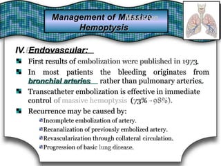 IV.Endovascular:IV. Endovascular:
First results of embolization were published in 1973embolization were published in 1973.First results of .
In most patients
bronchial arteries
the bleeding originates fromIn most patients the bleeding originates from
bronchial arteries rather than pulmonary arteries.rather than pulmonary arteries.
Transcatheter embolization is effective in immediateTranscatheter embolization is effective in immediate
control ofof massive hemoptysismassive hemoptysis (73% -(73% - 98%).98%).control
Recurrence may be caused by:Recurrence may be caused by:
Incomplete embolization of artery.Incomplete embolization of artery.
Recanalization of previously embolized artery.Recanalization of previously embolized artery.
Revascularization through collateral circulation.circulation.Revascularization through collateral
Progression of basic lung disease.lung disease.Progression of basic
Management of MassiveMassiveManagement of
HemoptysisHemoptysis
 