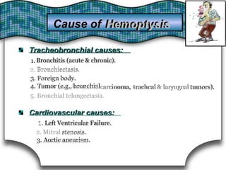 Tracheobronchial causes:Tracheobronchial causes:
1.1. Bronchitis(acute & chronic).Bronchitis (acute & chronic).
2.2. Bronchiectasis.Bronchiectasis.
3. Foreign body.3. Foreign body.
4. Tumor (e.g., bronchial4. Tumor (e.g., bronchial carcinoma,carcinoma, trachealtracheal & laryngeal& laryngeal tumors).tumors).
5. Bronchial telangectasia.5. Bronchial telangectasia.
Cardiovascular causes:Cardiovascular causes:
1.1. Left VentricularFailure.Left Ventricular Failure.
2.2. MitralMitral stenosis.stenosis.
3. Aortic aneurism.3. Aortic aneurism.
Cause of HemoptysisHemoptysisCause of
 