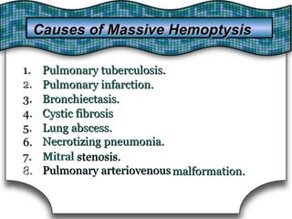 1.
2.
1. Pulmonary tuberculosis.Pulmonary tuberculosis.
2. Pulmonary infarction.Pulmonary infarction.
3.3. Bronchiectasis.Bronchiectasis.
4.4. Cystic fibrosisCystic fibrosis
5.5. Lung abscess.
Necrotizing pneumonia.
Lung abscess.
Necrotizing pneumonia.6.6.
7.
8.
7. Mitral stenosis.
Pulmonary arteriovenous
stenosis.
Pulmonary arteriovenous
Mitral
8. malformation.malformation.
Causes of Massive HemoptysisCauses of Massive Hemoptysis
 